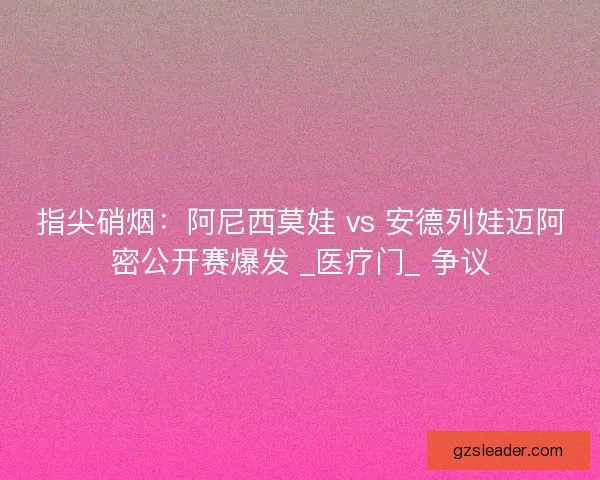 指尖硝烟：阿尼西莫娃 vs 安德列娃迈阿密公开赛爆发 _医疗门_ 争议