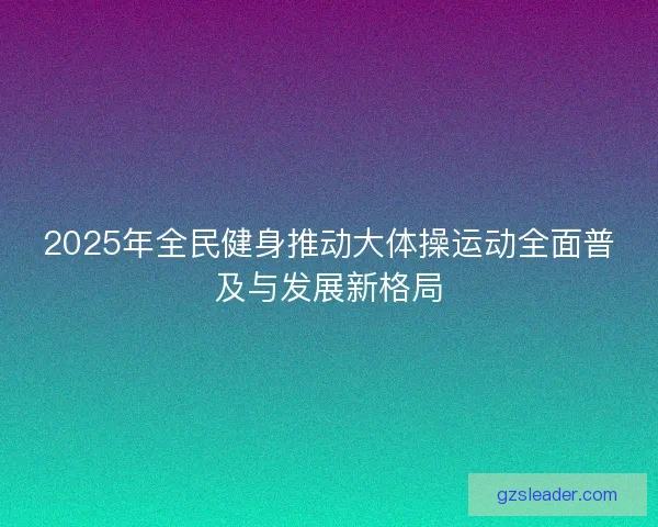 2025年全民健身推动大体操运动全面普及与发展新格局