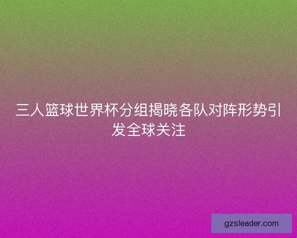 三人篮球世界杯分组揭晓各队对阵形势引发全球关注