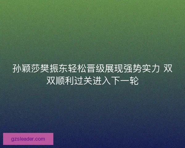 孙颖莎樊振东轻松晋级展现强势实力 双双顺利过关进入下一轮