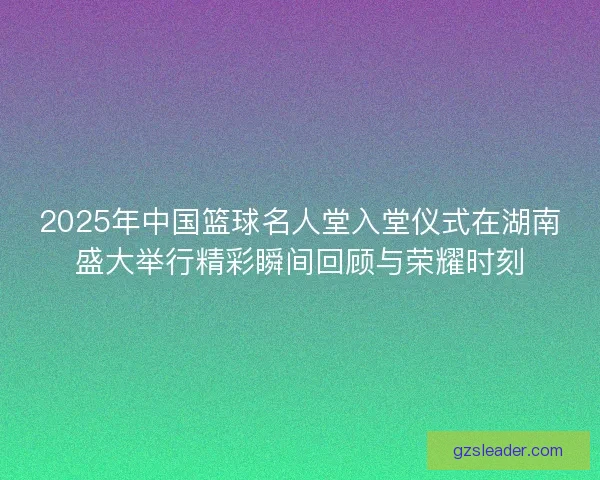 2025年中国篮球名人堂入堂仪式在湖南盛大举行精彩瞬间回顾与荣耀时刻
