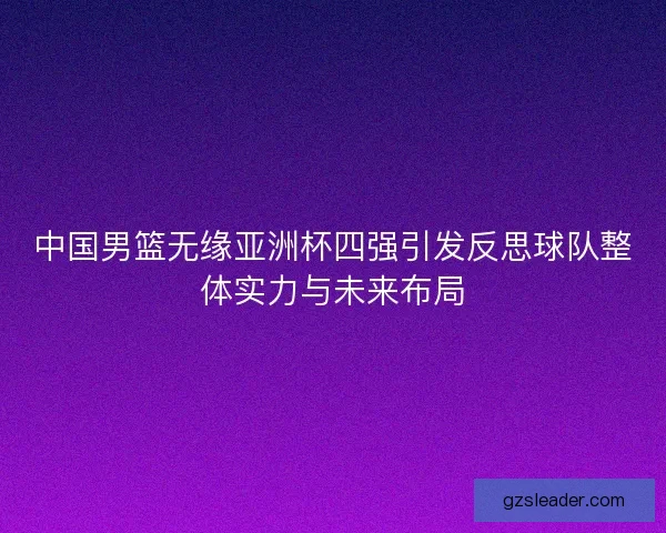 中国男篮无缘亚洲杯四强引发反思球队整体实力与未来布局