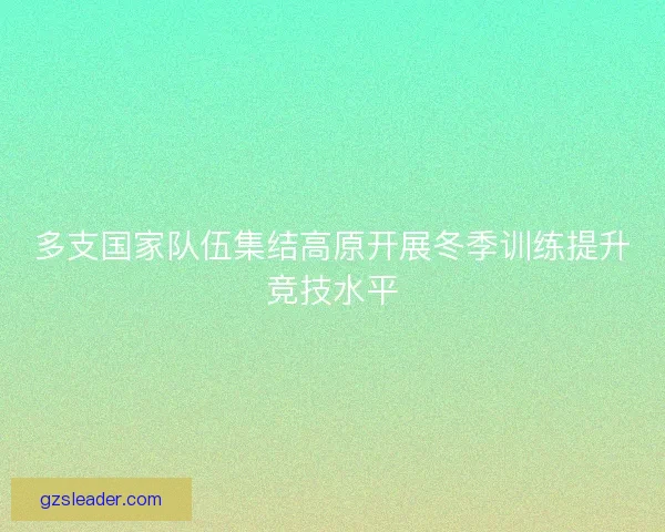 多支国家队伍集结高原开展冬季训练提升竞技水平