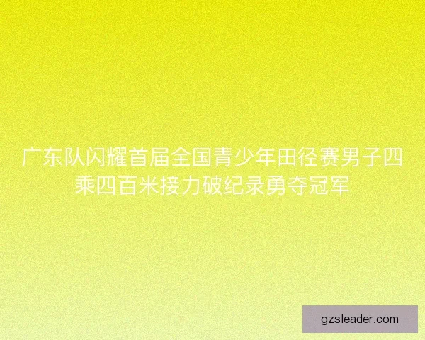 广东队闪耀首届全国青少年田径赛男子四乘四百米接力破纪录勇夺冠军