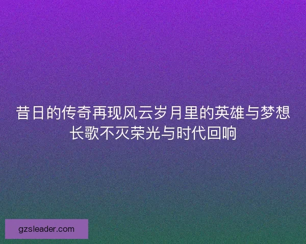 昔日的传奇再现风云岁月里的英雄与梦想长歌不灭荣光与时代回响