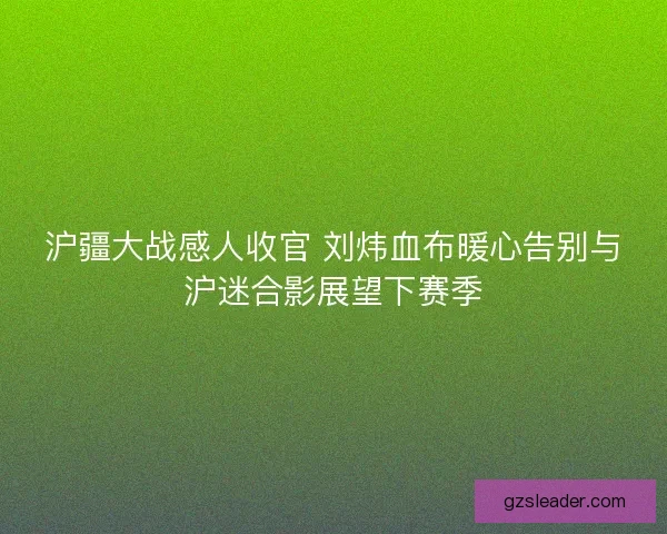 沪疆大战感人收官 刘炜血布暖心告别与沪迷合影展望下赛季