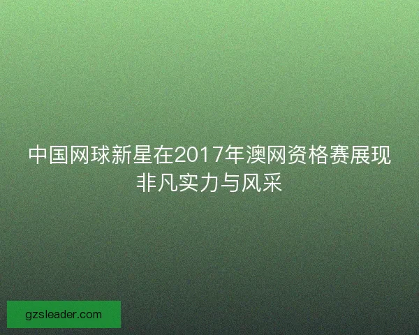 中国网球新星在2017年澳网资格赛展现非凡实力与风采