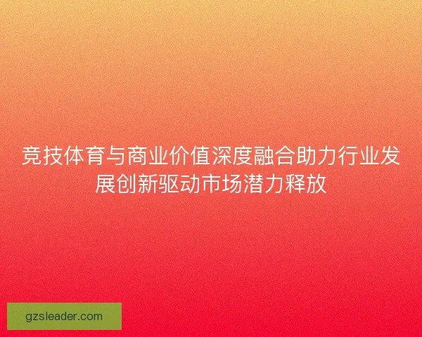 竞技体育与商业价值深度融合助力行业发展创新驱动市场潜力释放