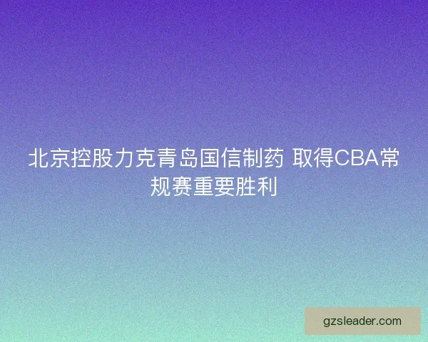 北京控股力克青岛国信制药 取得CBA常规赛重要胜利