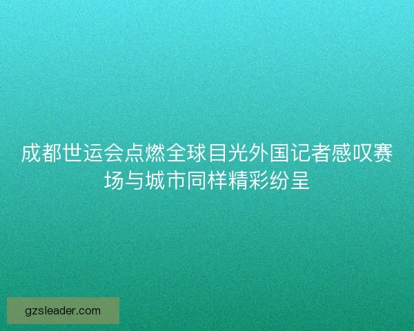 成都世运会点燃全球目光外国记者感叹赛场与城市同样精彩纷呈
