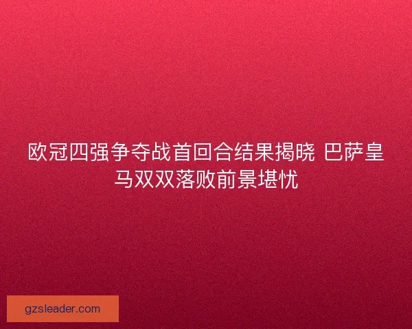 欧冠四强争夺战首回合结果揭晓 巴萨皇马双双落败前景堪忧