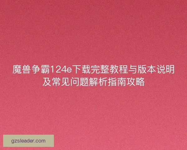 魔兽争霸124e下载完整教程与版本说明及常见问题解析指南攻略