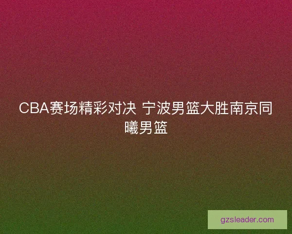 CBA赛场精彩对决 宁波男篮大胜南京同曦男篮