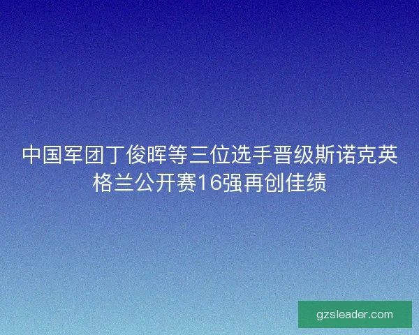 中国军团丁俊晖等三位选手晋级斯诺克英格兰公开赛16强再创佳绩