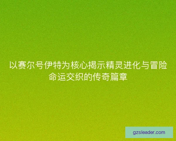 以赛尔号伊特为核心揭示精灵进化与冒险命运交织的传奇篇章