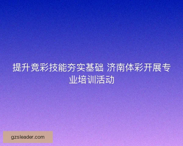 提升竞彩技能夯实基础 济南体彩开展专业培训活动