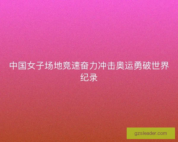 中国女子场地竞速奋力冲击奥运勇破世界纪录