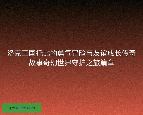 洛克王国托比的勇气冒险与友谊成长传奇故事奇幻世界守护之旅篇章