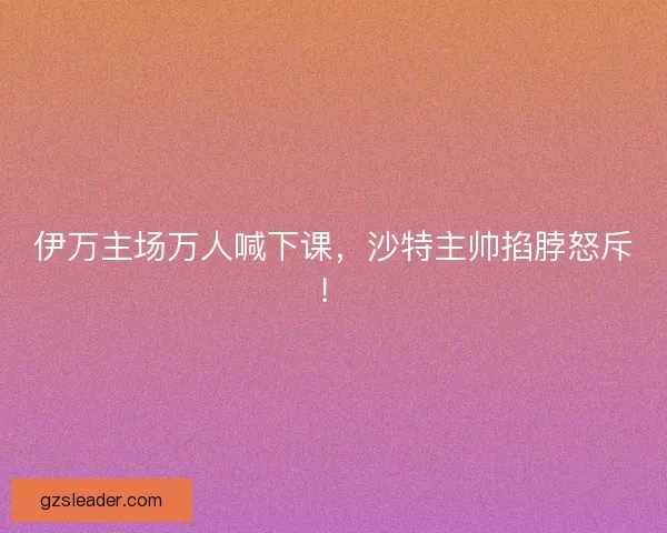 伊万主场万人喊下课，沙特主帅掐脖怒斥！