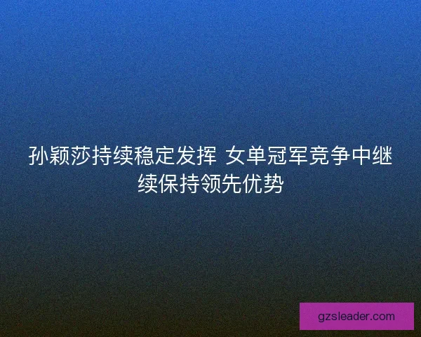 孙颖莎持续稳定发挥 女单冠军竞争中继续保持领先优势