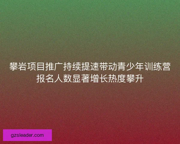 攀岩项目推广持续提速带动青少年训练营报名人数显著增长热度攀升