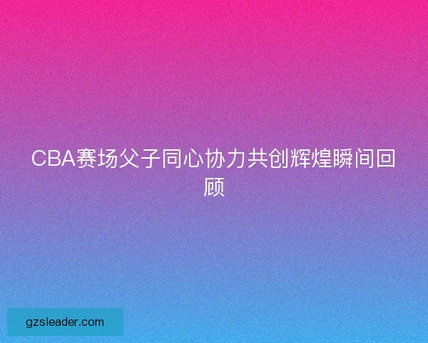 CBA赛场父子同心协力共创辉煌瞬间回顾
