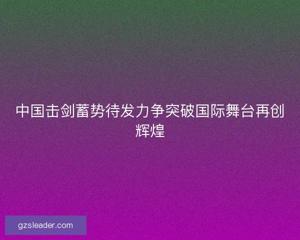 中国击剑蓄势待发力争突破国际舞台再创辉煌
