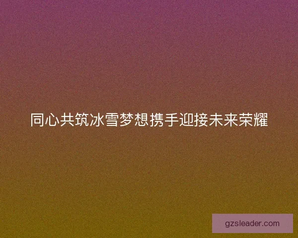 同心共筑冰雪梦想携手迎接未来荣耀