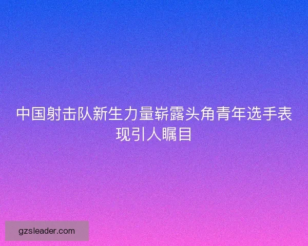 中国射击队新生力量崭露头角青年选手表现引人瞩目