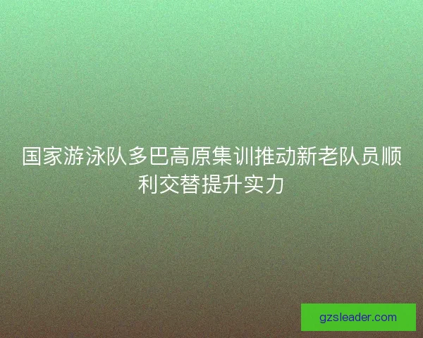 国家游泳队多巴高原集训推动新老队员顺利交替提升实力