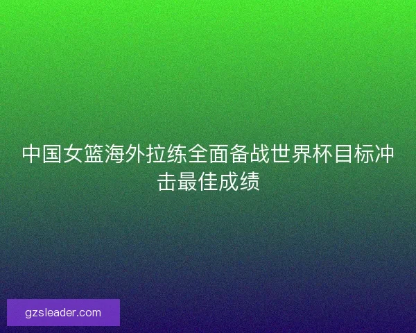中国女篮海外拉练全面备战世界杯目标冲击最佳成绩