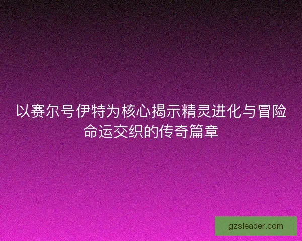 以赛尔号伊特为核心揭示精灵进化与冒险命运交织的传奇篇章